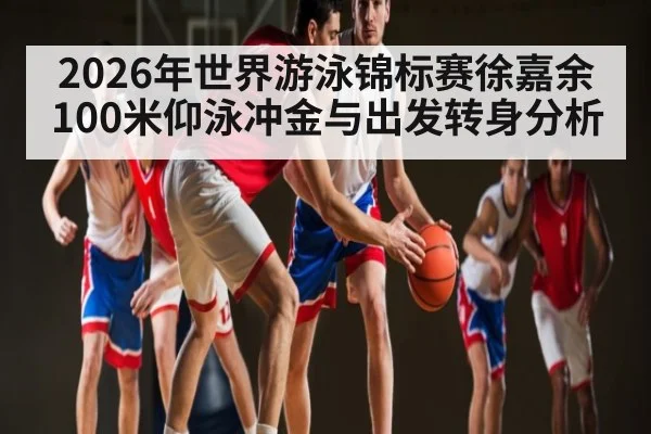 2026年世界游泳锦标赛徐嘉余100米仰泳冲金与出发转身分析
